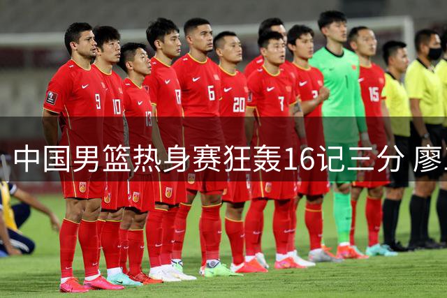 中国男篮热身赛狂轰16记三分 廖三宁领衔6人得分上双展现集训成果